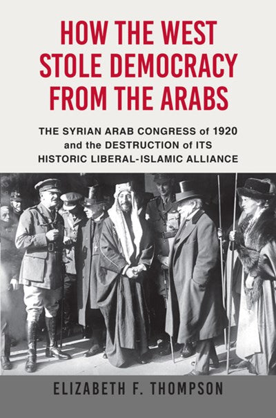 How the West Stole Democracy from the Arabs: The Syrian Congress of 1920 and the Destruction of Its Historic Liberal-Islamic Alliance